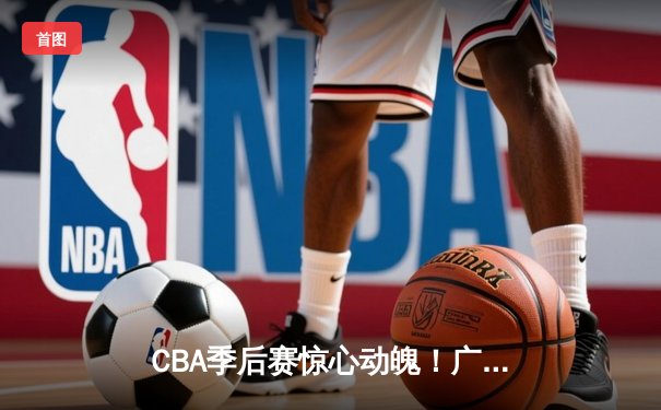 CBA季后赛惊心动魄！广东宏远加时逆转辽宁，赵睿关键三分锁定胜局