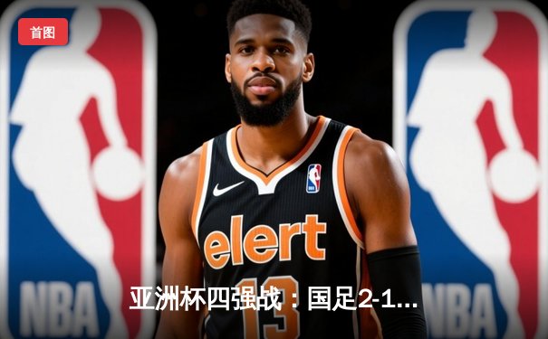 亚洲杯四强战：国足2-1逆转泰国，武磊绝杀引领胜利狂潮