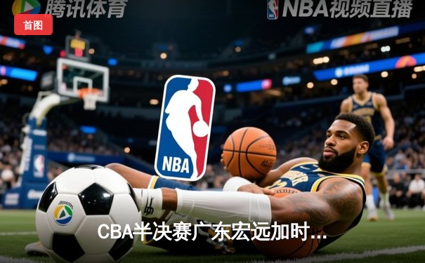 CBA半决赛广东宏远加时险胜辽宁本钢 周琦砍下35分18篮板统治内线