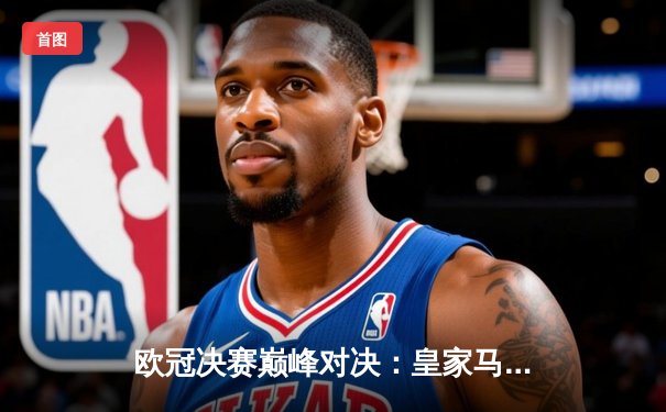 欧冠决赛巅峰对决：皇家马德里2-1力克多特蒙德，第15次登顶欧洲之巅