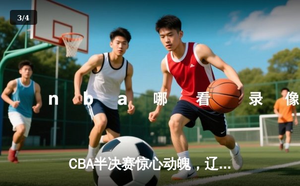 CBA半决赛惊心动魄，辽宁男篮加时险胜广东，总比分2-1领先 - 3