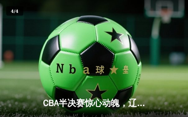 CBA半决赛惊心动魄，辽宁男篮加时险胜广东，总比分2-1领先 - 4
